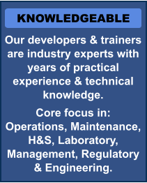 KNOWLEDGEABLE Our developers & trainers are industry experts with years of practical experience & technical knowledge.  Core focus in:   Operations, Maintenance, H&S, Laboratory, Management, Regulatory & Engineering.