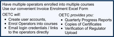 Have multiple operators enrolled into multiple courses  Use our convenient Invoice Enrolment Excel Form OETC will:  •	Create user accounts,  •	Enrol Operators into courses •	Email login credentials / links  to the operators directly  OETC provides you:  •	Quarterly Progress Reports   •	Copies of Certificates  •	Verification of Regulator  Upload